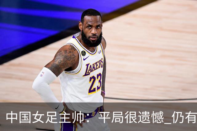 中国女足主帅：平局很遗憾 仍有信心以小组头名出线